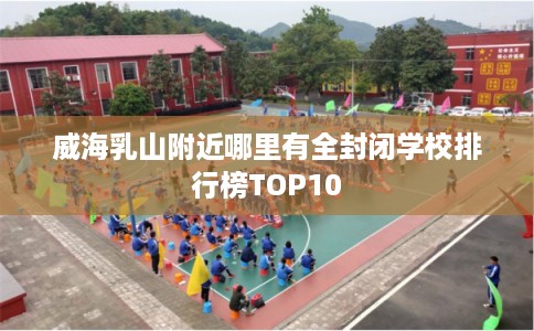 威海乳山附近哪里有全封闭学校排行榜TOP10
