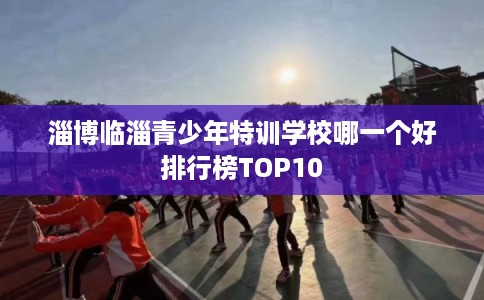 淄博临淄青少年特训学校哪一个好排行榜TOP10