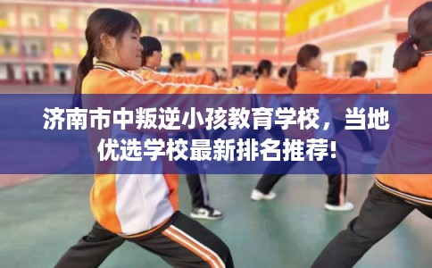 济南市中叛逆小孩教育学校，当地优选学校最新排名推荐!