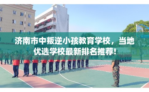 济南市中叛逆小孩教育学校，当地优选学校最新排名推荐!
