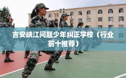 吉安峡江问题少年纠正学校（行业前十推荐）