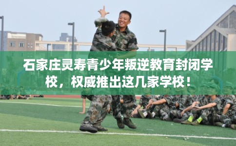 石家庄灵寿青少年叛逆教育封闭学校，权威推出这几家学校！