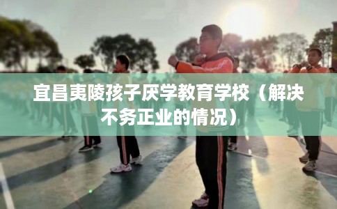 宜昌夷陵孩子厌学教育学校（解决不务正业的情况）