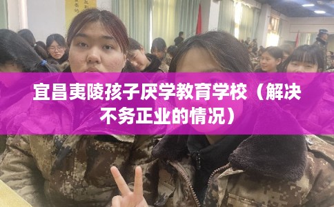 宜昌夷陵孩子厌学教育学校（解决不务正业的情况）