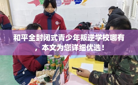和平全封闭式青少年叛逆学校哪有，本文为您详细优选！