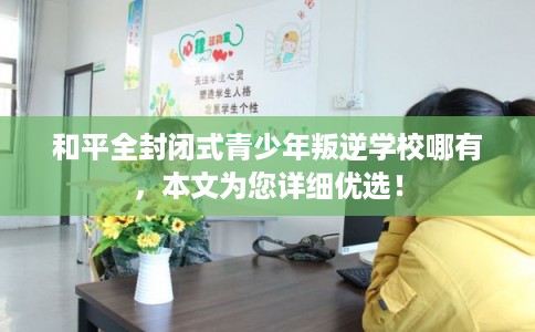和平全封闭式青少年叛逆学校哪有，本文为您详细优选！