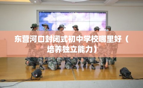 东营河口封闭式初中学校哪里好（培养独立能力）