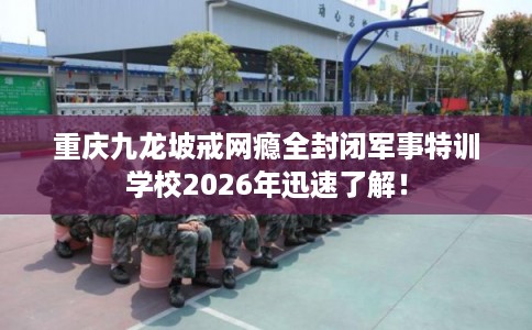 重庆九龙坡戒网瘾全封闭军事特训学校2026年迅速了解！