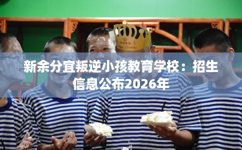 新余分宜叛逆小孩教育学校：招生信息公布2026年