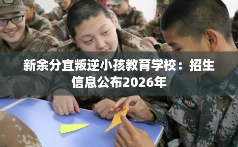 新余分宜叛逆小孩教育学校：招生信息公布2026年