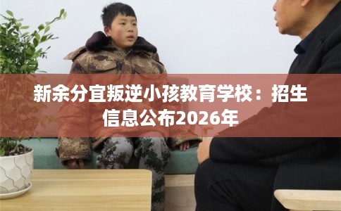 新余分宜叛逆小孩教育学校：招生信息公布2026年
