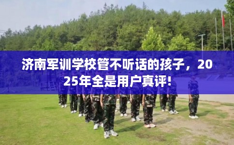 济南军训学校管不听话的孩子，2025年全是用户真评!