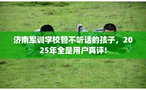 济南军训学校管不听话的孩子，2025年全是用户真评!