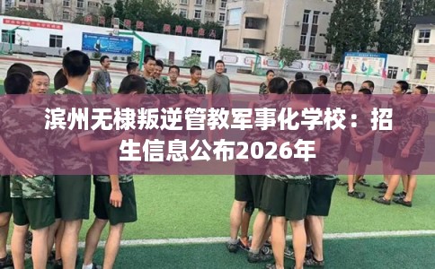 滨州无棣叛逆管教军事化学校：招生信息公布2026年