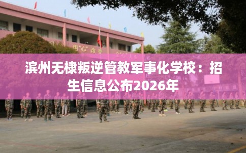 滨州无棣叛逆管教军事化学校：招生信息公布2026年