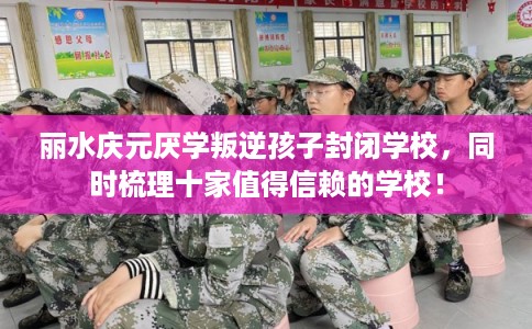 丽水庆元厌学叛逆孩子封闭学校，同时梳理十家值得信赖的学校！