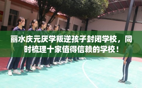 丽水庆元厌学叛逆孩子封闭学校，同时梳理十家值得信赖的学校！