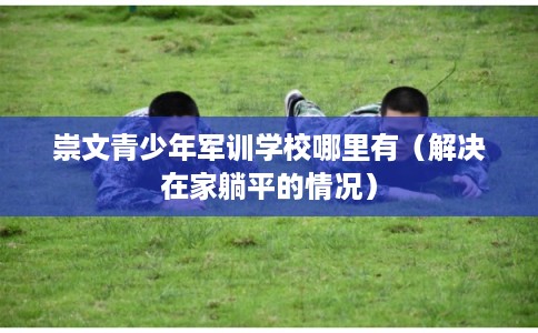 崇文青少年军训学校哪里有（解决在家躺平的情况）