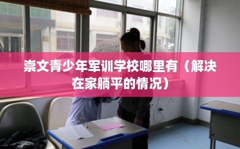 崇文青少年军训学校哪里有（解决在家躺平的情况）
