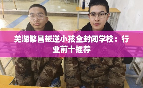 芜湖繁昌叛逆小孩全封闭学校：行业前十推荐