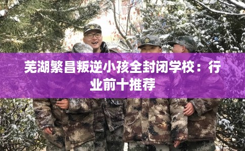 芜湖繁昌叛逆小孩全封闭学校：行业前十推荐