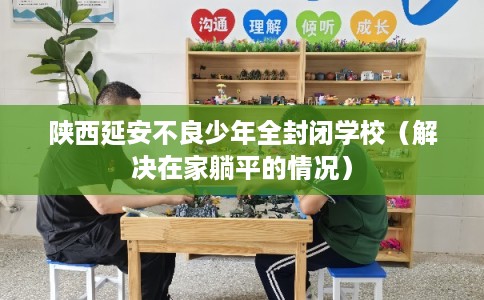 陕西延安不良少年全封闭学校（解决在家躺平的情况）