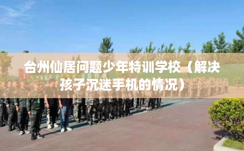 台州仙居问题少年特训学校（解决孩子沉迷手机的情况）