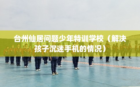 台州仙居问题少年特训学校（解决孩子沉迷手机的情况）