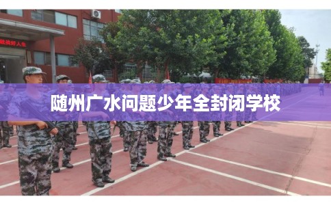 随州广水问题少年全封闭学校