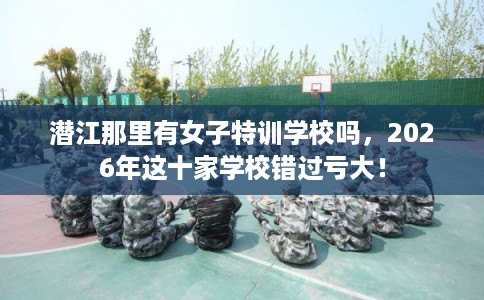 潜江那里有女子特训学校吗，2026年这十家学校错过亏大！