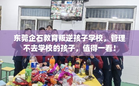 东莞企石教育叛逆孩子学校，管理不去学校的孩子，值得一看！