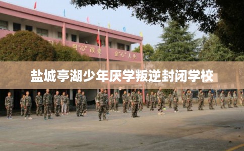 盐城亭湖少年厌学叛逆封闭学校