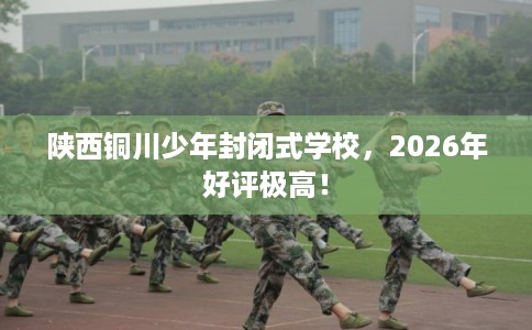 陕西铜川少年封闭式学校，2026年好评极高！