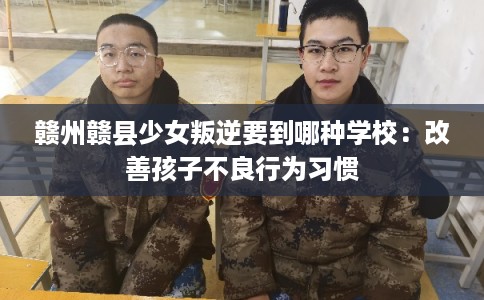 赣州赣县少女叛逆要到哪种学校：改善孩子不良行为习惯