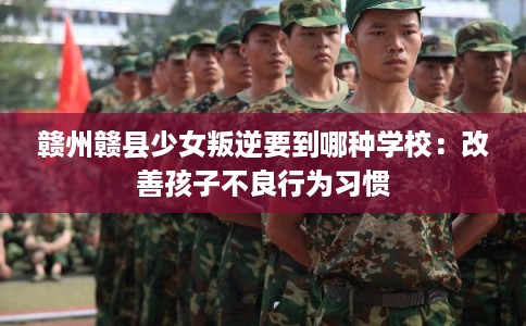 赣州赣县少女叛逆要到哪种学校：改善孩子不良行为习惯
