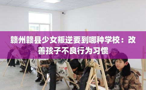 赣州赣县少女叛逆要到哪种学校：改善孩子不良行为习惯