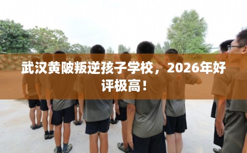 武汉黄陂叛逆孩子学校，2026年好评极高！