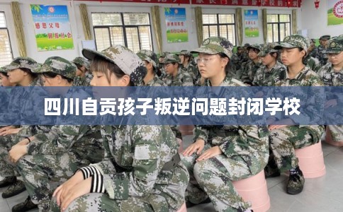 四川自贡孩子叛逆问题封闭学校
