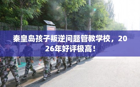 秦皇岛孩子叛逆问题管教学校，2026年好评极高！