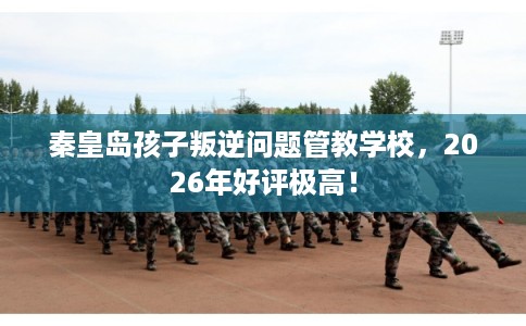 秦皇岛孩子叛逆问题管教学校，2026年好评极高！