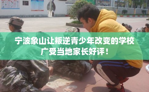 宁波象山让叛逆青少年改变的学校广受当地家长好评！