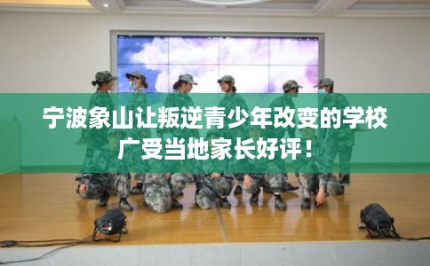 宁波象山让叛逆青少年改变的学校广受当地家长好评！