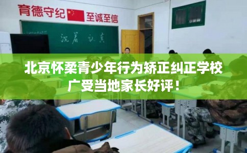 北京怀柔青少年行为矫正纠正学校广受当地家长好评！