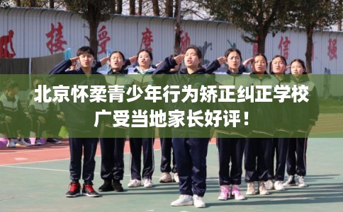 北京怀柔青少年行为矫正纠正学校广受当地家长好评！