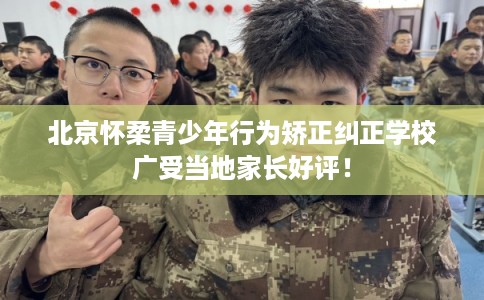 北京怀柔青少年行为矫正纠正学校广受当地家长好评！