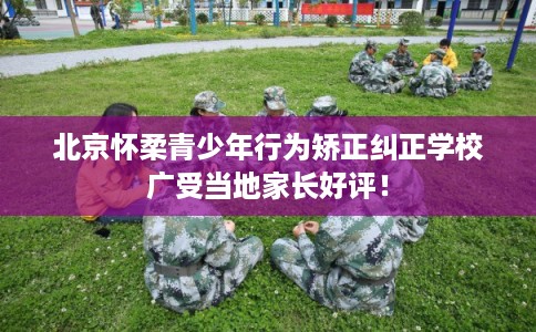 北京怀柔青少年行为矫正纠正学校广受当地家长好评！