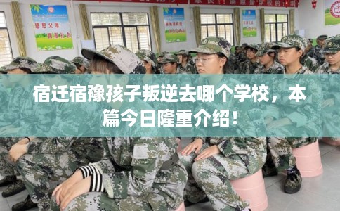 宿迁宿豫孩子叛逆去哪个学校，本篇今日隆重介绍！