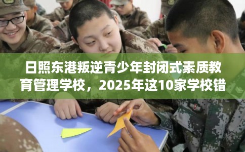 日照东港叛逆青少年封闭式素质教育管理学校，2025年这10家学校错过亏大！