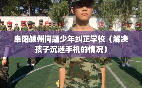 阜阳颍州问题少年纠正学校（解决孩子沉迷手机的情况）