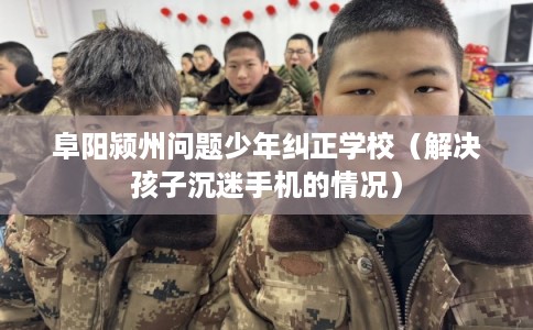 阜阳颍州问题少年纠正学校（解决孩子沉迷手机的情况）